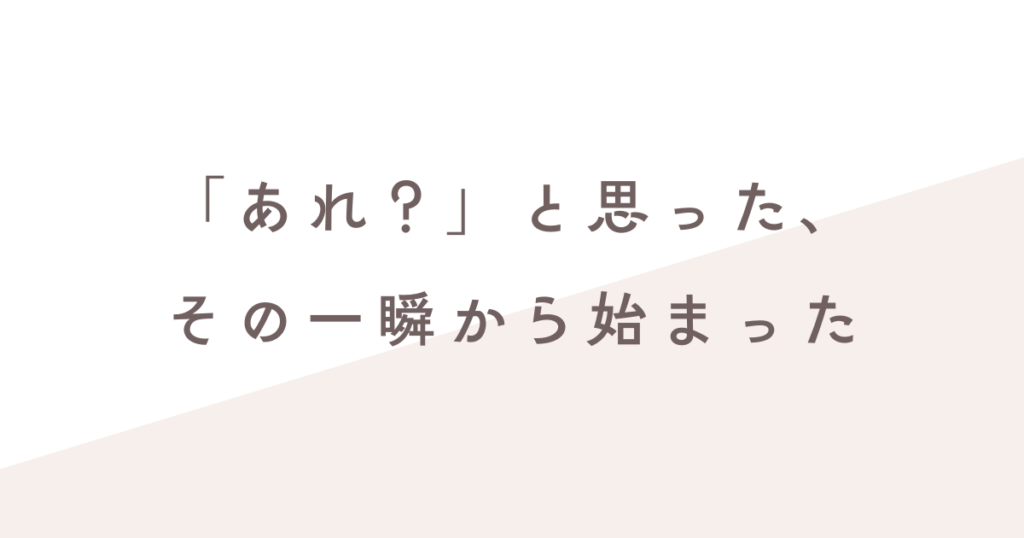 あれ？と思った時始まった